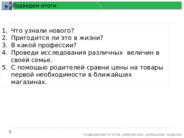 Подведем итоги ь Что узнали нового? Пригодится ли это в жизни? В какой профессии? Проведи исследования различных величин в своей семье. С помощью родителей сравни цены на товары первой необходимости в ближайших магазинах. подведение итогов. рефлексия. домашнее задание 