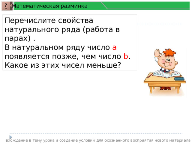 Математическая разминка ? Перечислите свойства натурального ряда (работа в парах) . В натуральном ряду число а появляется позже, чем число b . Какое из этих чисел меньше? вхождение в тему урока и создание условий для осознанного восприятия нового материала 