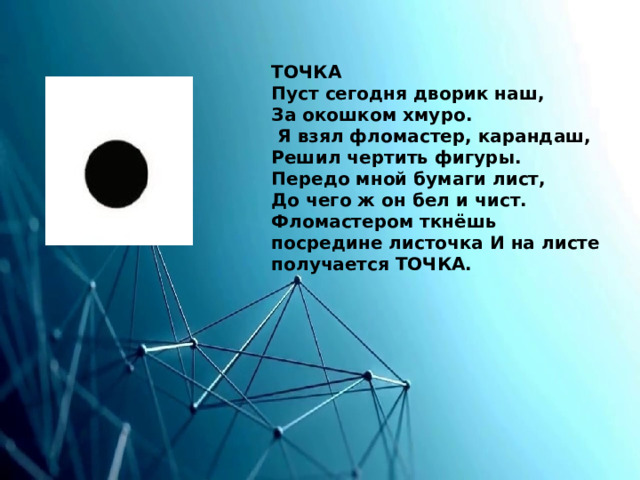 ТОЧКА  Пуст сегодня дворик наш,  За окошком хмуро.  Я взял фломастер, карандаш,  Решил чертить фигуры.  Передо мной бумаги лист,  До чего ж он бел и чист.  Фломастером ткнёшь посредине листочка И на листе получается ТОЧКА. 