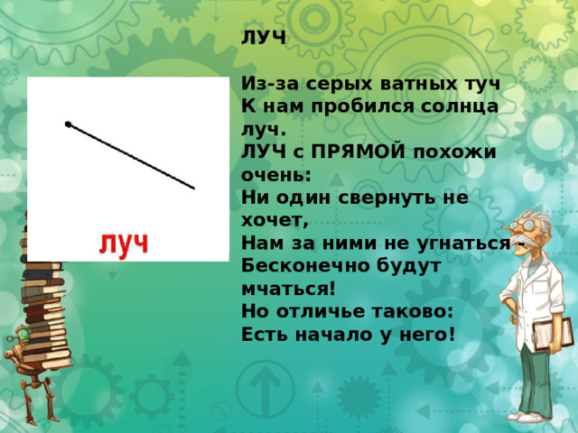 ЛУЧ   Из-за серых ватных туч  К нам пробился солнца луч.  ЛУЧ с ПРЯМОЙ похожи очень:  Ни один свернуть не хочет,  Нам за ними не угнаться -  Бесконечно будут мчаться!  Но отличье таково:  Есть начало у него! 