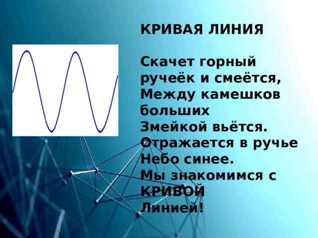 КРИВАЯ ЛИНИЯ   Скачет горный ручеёк и смеётся,  Между камешков больших  Змейкой вьётся.  Отражается в ручье  Небо синее.  Мы знакомимся с КРИВОЙ  Линией! 