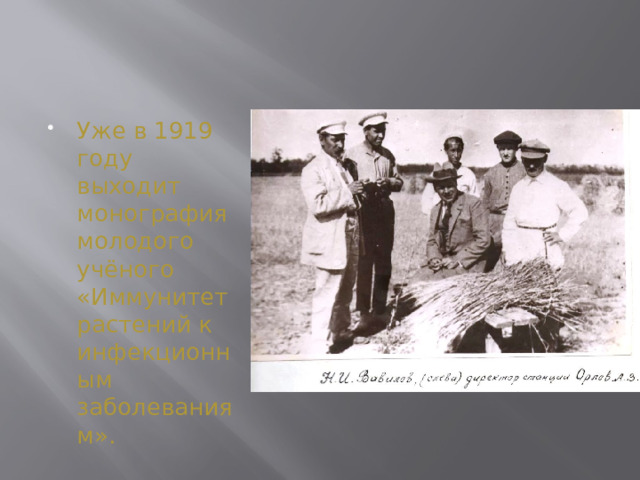 Уже в 1919 году выходит монография молодого учёного «Иммунитет растений к инфекционным заболеваниям». Спустя два года после окончания института, в 1913 году, Вавилов отправился за границу, чтобы завершить образование и познакомиться с новейшими достижениями в области селекции в семеноводстве. Он работал в лаборатории в Германии, а также в Кембриджском университете в Англии. Уже тогда он начал изучать вопросы иммунитета растений, чему немало способствовала неожиданная поездка в Персию (Иран). Там стоял Русский экспедиционный корпус, но неожиданно солдаты начали массово болеть и умирать по непонятной причине. И в 1916 году военное руководство привлекло в качестве консультанта молодого учёного. Ему достаточно было посмотреть на муку, из которой пекли хлеб для солдат, чтобы обнаружить в ней семена плевела – растения из семейства злаковых, которое вызывает отравление с возможным летальным исходом. Было принято решение завозить продукты из России, и болезнь удалось остановить.  