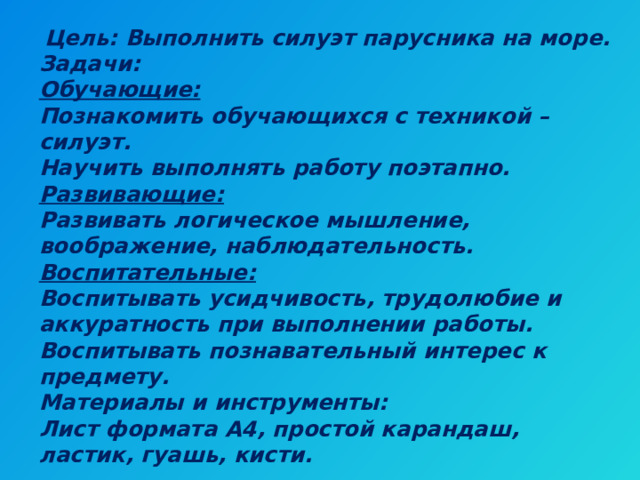  Цель: Выполнить силуэт парусника на море.  Задачи:  Обучающие:  Познакомить обучающихся с техникой – силуэт.  Научить выполнять работу поэтапно.  Развивающие:  Развивать логическое мышление, воображение, наблюдательность.  Воспитательные:  Воспитывать усидчивость, трудолюбие и аккуратность при выполнении работы.  Воспитывать познавательный интерес к предмету.  Материалы и инструменты:  Лист формата А4, простой карандаш, ластик, гуашь, кисти. 