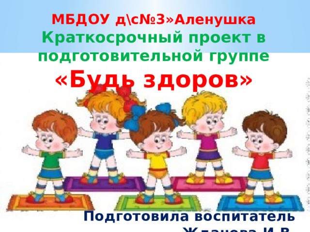 МБДОУ д\с№3»Аленушка Краткосрочный проект в подготовительной группе «Будь здоров»        Подготовила воспитатель Жданова И.В. 