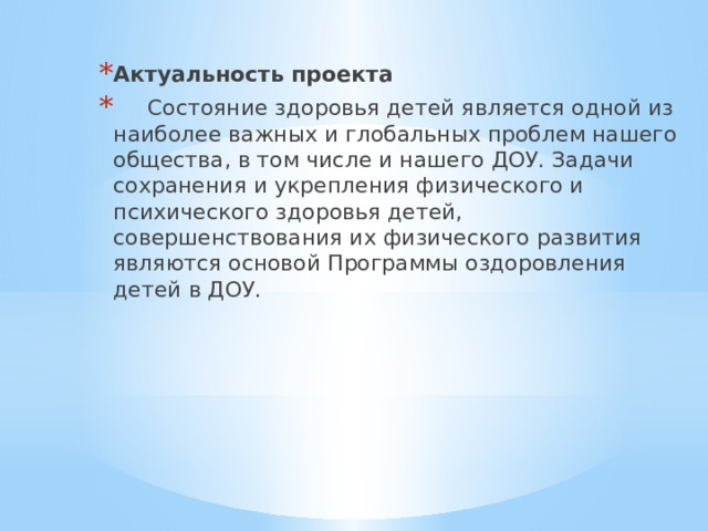 Актуальность проекта  Состояние здоровья детей является одной из наиболее важных и глобальных проблем нашего общества, в том числе и нашего ДОУ. Задачи сохранения и укрепления физического и психического здоровья детей, совершенствования их физического развития являются основой Программы оздоровления детей в ДОУ. 