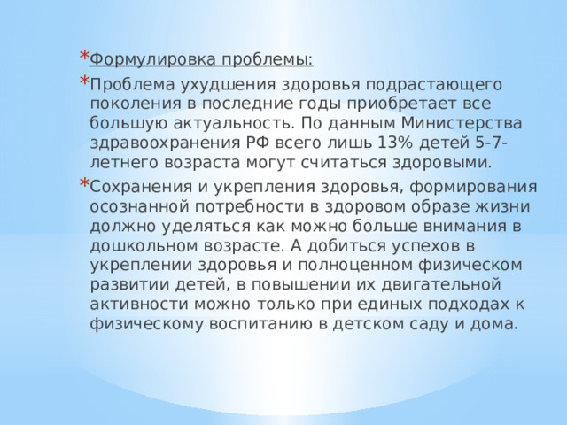 Формулировка проблемы: Проблема ухудшения здоровья подрастающего поколения в последние годы приобретает все большую актуальность. По данным Министерства здравоохранения РФ всего лишь 13% детей 5-7-летнего возраста могут считаться здоровыми. Сохранения и укрепления здоровья, формирования осознанной потребности в здоровом образе жизни должно уделяться как можно больше внимания в дошкольном возрасте. А добиться успехов в укреплении здоровья и полноценном физическом развитии детей, в повышении их двигательной активности можно только при единых подходах к физическому воспитанию в детском саду и дома. 