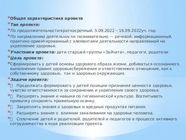 Общая характеристика проекта Тип проекта: По продолжительности: краткосрочный, 5.09.2022 – 16.09.2022уч. год. По направлению деятельности: познавательно — речевой, информационный, практико-ориентированный с элементами деятельности направленной на укрепление здоровья. Участники проекта: дети старшей группы «Зайчата», педагоги, родители Цель проекта: Сформировать у детей основы здорового образа жизни, добиваться осознанного выполнения правил здоровьесбережения и ответственного отношения, как к собственному здоровью, так и здоровью окружающих. Задачи проекта:   Продолжать формировать у детей позиции признания ценности здоровья, чувство ответственности за сохранение и укрепление своего здоровья.   Расширять знания и навыки по гигиенической культуре. Воспитывать привычку сохранять правильную осанку.   Закреплять знания о здоровых и вредных продуктах питания.   Расширять знания о влиянии закаливания на здоровье человека.   Сплочение детей и родителей, родителей и педагогов в процессе активного сотрудничества в ходе реализации проекта. 