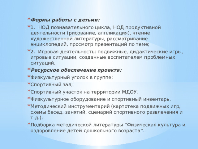Формы работы с детьми: 1.  НОД познавательного цикла, НОД продуктивной деятельности (рисование, аппликация), чтение художественной литературы, рассматривание энциклопедий, просмотр презентаций по теме; 2.  Игровая деятельность: подвижные, дидактические игры, игровые ситуации, созданные воспитателем проблемных ситуаций. Ресурсное обеспечение проекта: Физкультурный уголок в группе; Спортивный зал; Спортивный участок на территории МДОУ. Физкультурное оборудование и спортивный инвентарь. Методический инструментарий (картотека подвижных игр, схемы бесед, занятий, сценарий спортивного развлечения и т.д.). Подборка методической литературы “Физическая культура и оздоровление детей дошкольного возраста”. 