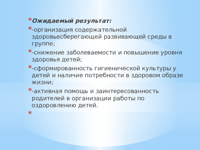 Ожидаемый результат: -организация содержательной здоровьесберегающей развивающей среды в группе; -снижение заболеваемости и повышение уровня здоровья детей; -сформированность гигиенической культуры у детей и наличие потребности в здоровом образе жизни; -активная помощь и заинтересованность родителей в организации работы по оздоровлению детей.   