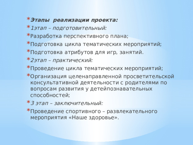 Этапы реализации проекта: 1этап – подготовительный: Разработка перспективного плана; Подготовка цикла тематических мероприятий; Подготовка атрибутов для игр, занятий. 2этап – практический: Проведение цикла тематических мероприятий; Организация целенаправленной просветительской консультативной деятельности с родителями по вопросам развития у детейпознавательных способностей; 3 этап – заключительный: Проведение спортивного – развлекательного мероприятия «Наше здоровье». 