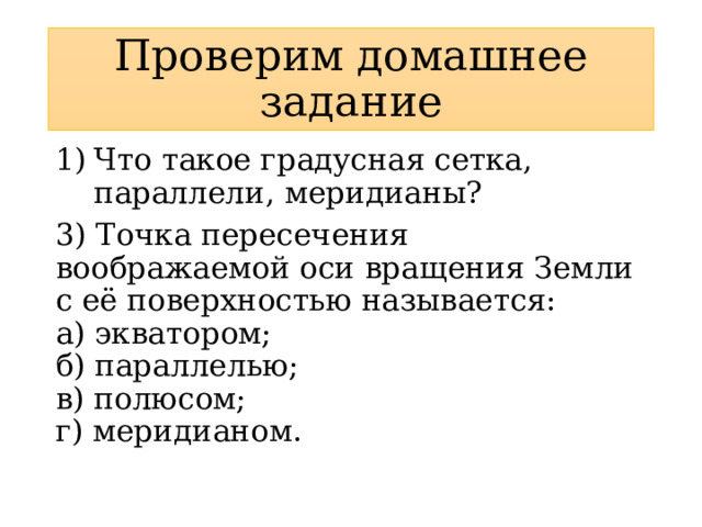 Проверим домашнее задание Что такое градусная сетка, параллели, меридианы? 3) Точка пересечения воображаемой оси вращения Земли с её поверхностью называется:  а) экватором;  б) параллелью;  в) полюсом;  г) меридианом. 