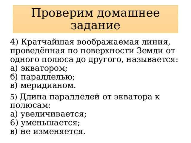 Проверим домашнее задание 4) Кратчайшая воображаемая линия, проведённая по поверхности Земли от одного полюса до другого, называется:  а) экватором;  б) параллелью;  в) меридианом. 5) Длина параллелей от экватора к полюсам:  а) увеличивается;  6) уменьшается;  в) не изменяется. 