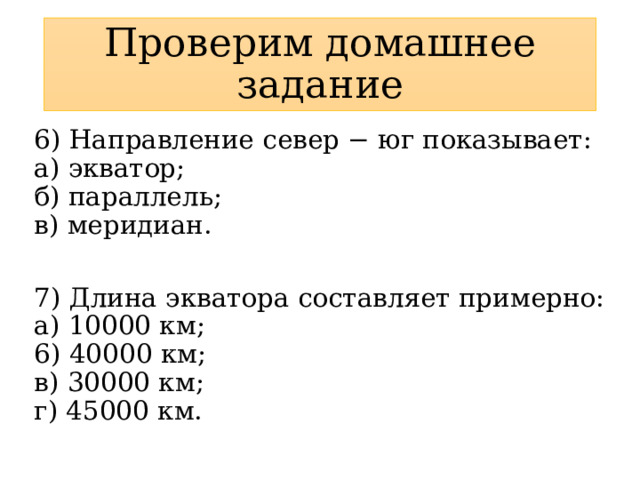 Проверим домашнее задание 6) Направление север − юг показывает:  а) экватор;  б) параллель;  в) меридиан. 7) Длина экватора составляет примерно:  а) 10000 км;  6) 40000 км;  в) 30000 км;  г) 45000 км. 