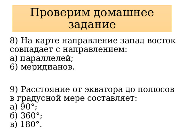 Проверим домашнее задание 8) На карте направление запад восток совпадает с направлением:  а) параллелей;  6) меридианов. 9) Расстояние от экватора до полюсов в градусной мере составляет:  а) 90°;  б) 360°;  в) 180°. 