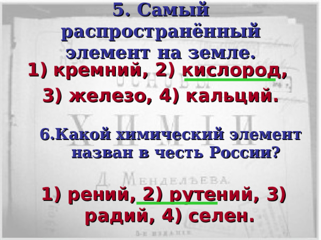 5. Самый распространённый элемент на земле. кремний, 2) кислород, 3) железо, 4) кальций. 6.Какой химический элемент назван в честь России? Кликом мышки вызывается пятый вопрос с вариантами ответов.  В течении 30с пары должны дать письменный ответ членам жюри. После сданных ответов по щелчку мышки показать правильный ответ. Кликом мышки вызывается шестой вопрос с вариантами ответов.  В течении 30с пары должны дать письменный ответ членам жюри. После сданных ответов по щелчку мышки показать правильный ответ. 1) рений, 2) рутений, 3) радий, 4) селен.  