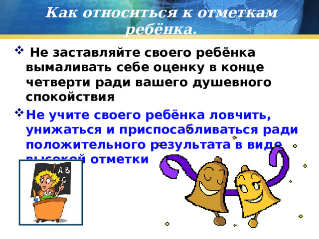 Как относиться к отметкам ребёнка.  Не заставляйте своего ребёнка вымаливать себе оценку в конце четверти ради вашего душевного спокойствия Не учите своего ребёнка ловчить, унижаться и приспосабливаться ради положительного результата в виде высокой отметки  