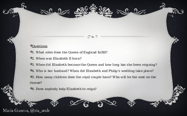 Questions 1. What roles does the Queen of England fulfill? 2. When was Elizabeth II born? 3. When did Elizabeth become the Queen and how long has she been reigning? 4. Who is her husband? When did Elizabeth and Philip’s wedding take place? 5. How many children does the royal couple have? Who will be the next on the throne? 6. Does anybody help Elizabeth to reign? 