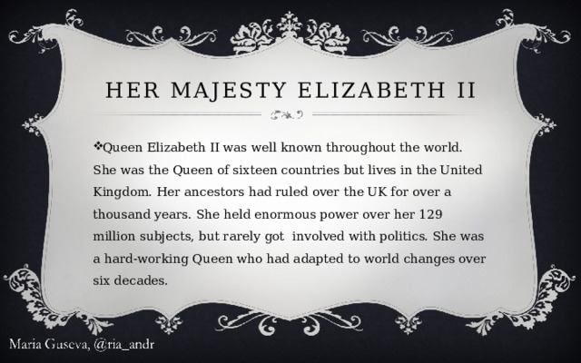 Her Majesty Elizabeth II Queen Elizabeth II was well known throughout the world. She was the Queen of sixteen countries but lives in the United Kingdom. Her ancestors had ruled over the UK for over a thousand years. She held enormous power over her 129 million subjects, but rarely got involved with politics. She was a hard-working Queen who had adapted to world changes over six decades. 