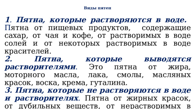  Виды пятен   1 . Пятна, которые растворяются в воде. П ятна от пищевых продуктов, содержащие сахар, от чая и кофе, от растворимых в воде солей и от некоторых растворимых в воде красителей. 2. Пятна, которые выводятся растворителями . Это пятна от жира, моторного масла, лака, смолы, масляных красок, воска, крема, гуталина. 3. Пятна, которые не растворяются в воде и растворителях . Пятна от жирных красок, от дубильных веществ, от нерастворимых в воде природных и искусственных красок, белковых веществ, крови, гноя, плесени. 