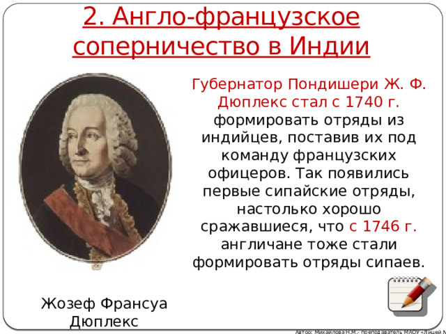2. Англо-французское соперничество в Индии Губернатор Пондишери Ж. Ф. Дюплекс стал с 1740 г. формировать отряды из индийцев, поставив их под команду французских офицеров. Так появились первые сипайские отряды, настолько хорошо сражавшиеся, что с 1746 г. англичане тоже стали формировать отряды сипаев. Жозеф Франсуа Дюплекс Автор: Михайлова Н.М.- преподаватель МАОУ «Лицей № 21» 