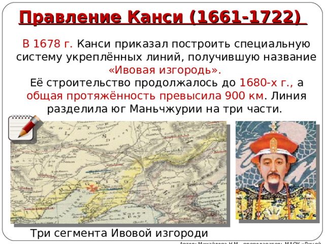 Правление Канси (1661-1722) В 1678 г. Канси приказал построить специальную систему укреплённых линий, получившую название «Ивовая изгородь». Её строительство продолжалось до 1680-х г., а общая протяжённость превысила 900 км . Линия разделила юг Маньчжурии на три части. Три сегмента Ивовой изгороди Автор: Михайлова Н.М.- преподаватель МАОУ «Лицей № 21» 