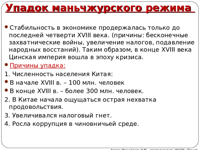 Упадок маньчжурского режима Стабильность в экономике продержалась только до последней четверти XVIII века. (причины: бесконечные захватнические войны, увеличение налогов, подавление народных восстаний). Таким образом, в конце XVIII века Цинская империя вошла в эпоху кризиса. Причины упадка: 1. Численность населения Китая: В начале XVIII в. – 100 млн. человек В конце XVIII в. – более 300 млн. человек. 2. В Китае начала ощущаться острая нехватка продовольствия. 3. Увеличивался налоговый гнет. 4. Росла коррупция в чиновничьей среде. Автор: Михайлова Н.М.- преподаватель МАОУ «Лицей № 21» 