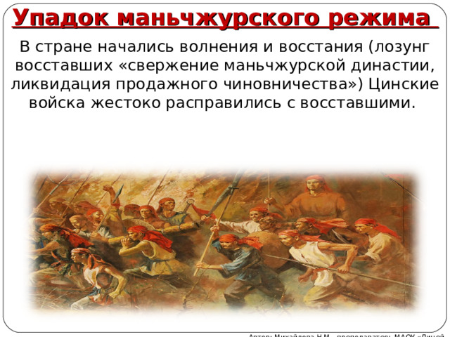 Упадок маньчжурского режима В стране начались волнения и восстания (лозунг восставших «свержение маньчжурской династии, ликвидация продажного чиновничества») Цинские войска жестоко расправились с восставшими. Автор: Михайлова Н.М.- преподаватель МАОУ «Лицей № 21» 