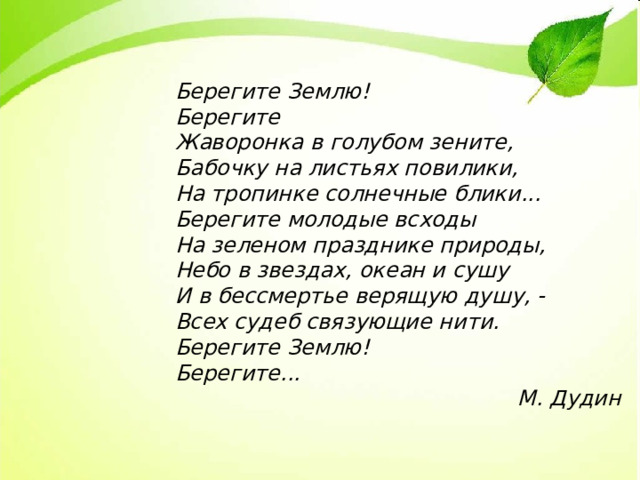 Берегите Землю! Берегите Жаворонка в голубом зените, Бабочку на листьях повилики, На тропинке солнечные блики... Берегите молодые всходы На зеленом празднике природы, Небо в звездах, океан и сушу И в бессмертье верящую душу, - Всех судеб связующие нити. Берегите Землю! Берегите... М. Дудин 