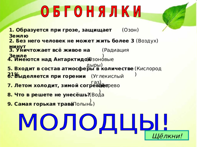 1. Образуется при грозе, защищает Землю 2. Без него человек не может жить более 3 минут 3. Уничтожает всё живое на Земле 4. Имеются над Антарктидой 5. Входит в состав атмосферы в количестве 21% 6. Выделяется при горении 7. Летом холодит, зимой согревает 8. Что в решете не унесёшь? 9. Самая горькая трава  Щёлкни! 