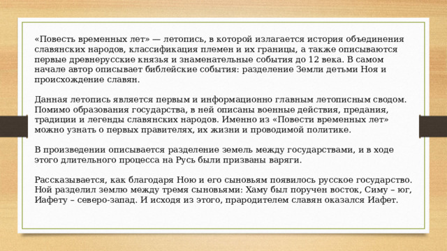 «Повесть временных лет» — летопись, в которой излагается история объединения славянских народов, классификация племен и их границы, а также описываются первые древнерусские князья и знаменательные события до 12 века. В самом начале автор описывает библейские события: разделение Земли детьми Ноя и происхождение славян. Данная летопись является первым и информационно главным летописным сводом. Помимо образования государства, в ней описаны военные действия, предания, традиции и легенды славянских народов. Именно из «Повести временных лет» можно узнать о первых правителях, их жизни и проводимой политике. В произведении описывается разделение земель между государствами, и в ходе этого длительного процесса на Русь были призваны варяги. Рассказывается, как благодаря Ною и его сыновьям появилось русское государство. Ной разделил землю между тремя сыновьями: Хаму был поручен восток, Симу – юг, Иафету – северо-запад. И исходя из этого, прародителем славян оказался Иафет. 