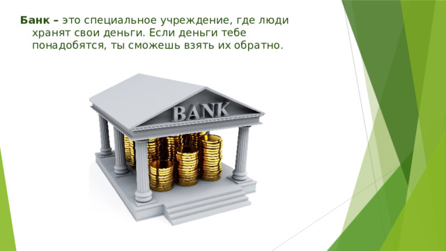 Банк – это специальное учреждение, где люди хранят свои деньги. Если деньги тебе понадобятся, ты сможешь взять их обратно. 