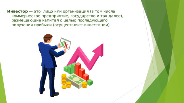 Инвестор  — это лицо или организация (в том числе коммерческое предприятие, государство и так далее), размещающие капитал с целью последующего получения прибыли (осуществляет инвестиции). 