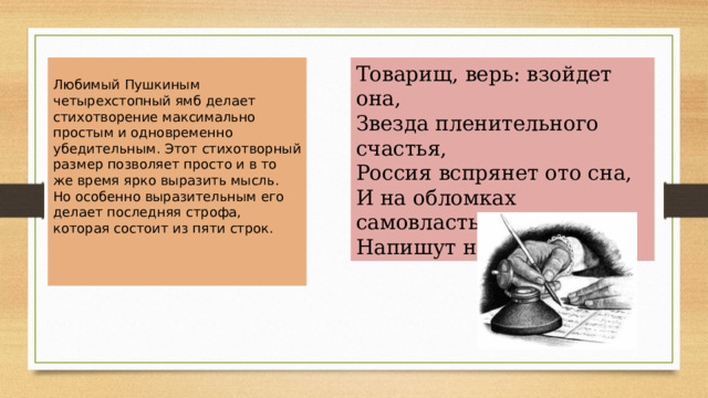 Товарищ, верь: взойдет она,  Звезда пленительного счастья,  Россия вспрянет ото сна,  И на обломках самовластья  Напишут наши имена! Любимый Пушкиным четырехстопный ямб делает стихотворение максимально простым и одновременно убедительным. Этот стихотворный размер позволяет просто и в то же время ярко выразить мысль. Но особенно выразительным его делает последняя строфа, которая состоит из пяти строк. 