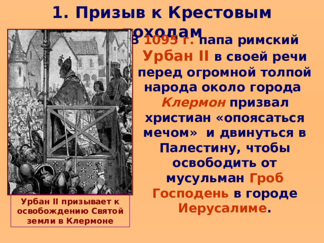 1. Призыв к Крестовым походам В 1095 г. папа римский Урбан II  в своей речи перед огромной толпой народа около города Клермон призвал христиан «опоясаться мечом» и двинуться в Палестину, чтобы освободить от мусульман Гроб Господень в городе Иерусалиме . Урбан II призывает к освобождению Святой земли в Клермоне  