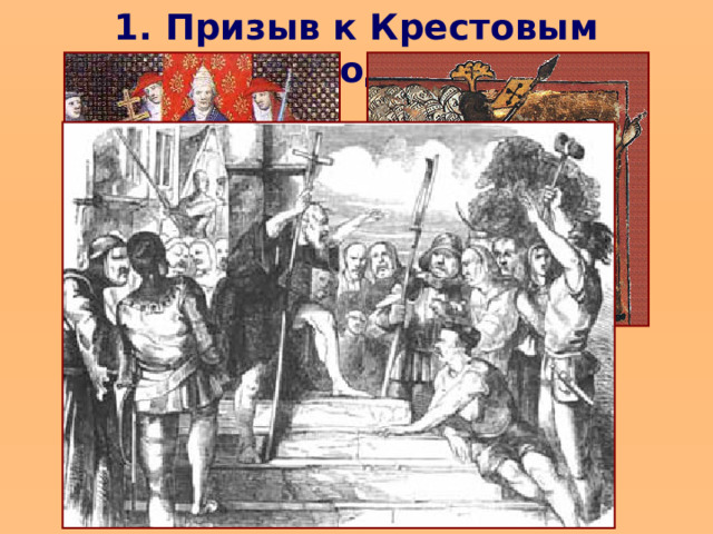 1. Призыв к Крестовым походам  Крестоносцы, люди разных сословий были уверены, то идут сражаться за святое дело и что их ждет награда на небесах. Но и были «земные» причины. В конце XI в. Европа переживала голод и эпидемии. Крестьяне мечтали о Палестине, желая избавиться от хозяев и получить землю. Безземельные рыцари были заинтересованы в восточных товарах и мечтали разбогатеть за счет грабежа богатых городов. Духовенство хотело распространить свою власть на Восток.   