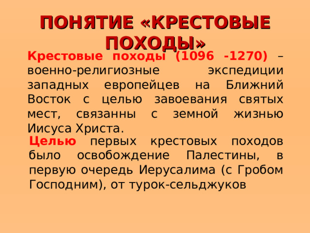 ПОНЯТИЕ «КРЕСТОВЫЕ ПОХОДЫ» Крестовые походы (1096 -1270) – военно-религиозные экспедиции западных европейцев на Ближний Восток с целью завоевания святых мест, связанны с земной жизнью Иисуса Христа . Целью первых крестовых походов было освобождение Палестины, в первую очередь Иерусалима (с Гробом Господним), от турок-сельджуков  