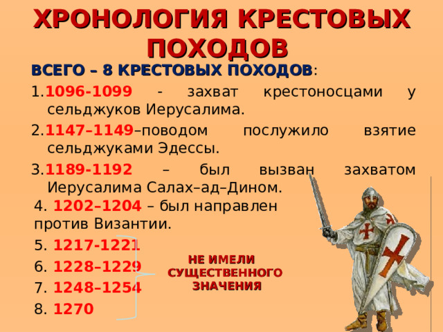 ХРОНОЛОГИЯ КРЕСТОВЫХ ПОХОДОВ ВСЕГО – 8 КРЕСТОВЫХ ПОХОДОВ : 1. 1096-1099 - захват крестоносцами у сельджуков Иерусалима. 2. 1147–1149 –поводом послужило взятие сельджуками Эдессы. 3. 1189-1192 – был вызван захватом Иерусалима Салах–ад–Дином. 4. 1202–1204 – был направлен против Византии. 5. 1217-1221 6. 1228–1229 7. 1248–1254 8. 1270 НЕ ИМЕЛИ СУЩЕСТВЕННОГО ЗНАЧЕНИЯ 