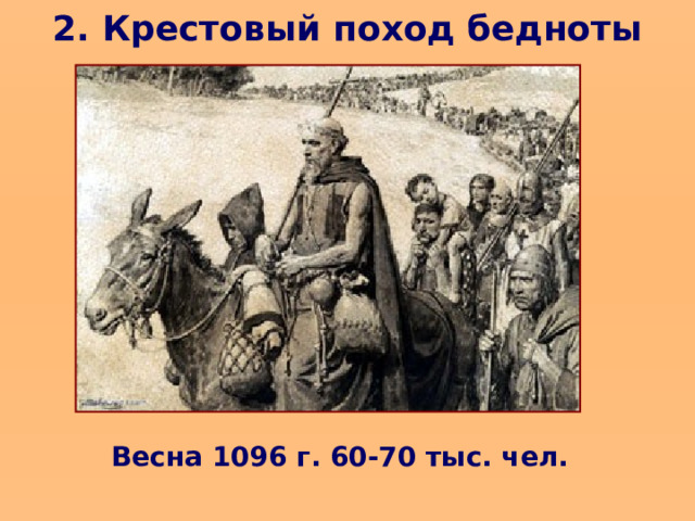 2. Крестовый поход бедноты   Первыми по призыву Петра Пустынника в поход двинулись бедняки. Они были не подготовлены, почти не вооружены, но верили, что Бог поможет им одолеть врагов и освободить Иерусалим . В пути они просили милостыню и часто грабили местное население. Византийский император поспешил переправить их в Азию, где в первом же сражении с турками почти все они были убиты или взяты в плен.   Весна 1096 г. 60-70 тыс. чел.  