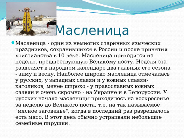 Масленица Масленица - один из немногих старинных языческих праздников, сохранившихся в России и после принятия христианства в 10 веке. Масленица приходится на неделю, предшествующую Великому посту. Неделя эта разделяет в народном календаре два главных его сезона - зиму и весну. Наиболее широко масленица отмечалась у русских, у западных славян и у южных славян-католиков, менее широко - у православных южных славян и очень скромно - на Украине и в Белоруссии. У русских начало масленицы приходилось на воскресенье за неделю до Великого поста, т.е. на так называемое 
