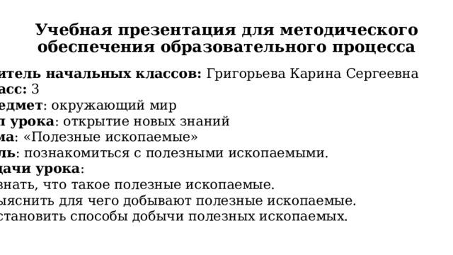 Учебная презентация для методического обеспечения образовательного процесса Учитель начальных классов: Григорьева Карина Сергеевна Класс: 3 Предмет : окружающий мир Тип урока : открытие новых знаний Тема : «Полезные ископаемые» Цель : познакомиться с полезными ископаемыми. Задачи урока : Узнать, что такое полезные ископаемые. Выяснить для чего добывают полезные ископаемые. Установить способы добычи полезных ископаемых. 