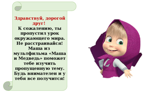 Здравствуй, дорогой друг!  К сожалению, ты пропустил урок окружающего мира. Не расстраивайся! Маша из мультфильма «Маша и Медведь» поможет тебе изучить пропущенную тему. Будь внимателен и у тебя все получится!   