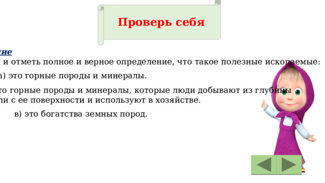 Проверь себя Задание Найди и отметь полное и верное определение, что такое полезные ископаемые: а) это горные породы и минералы. б) это горные породы и минералы, которые люди добывают из глубины земли с ее поверхности и используют в хозяйстве. в) это богатства земных пород. 