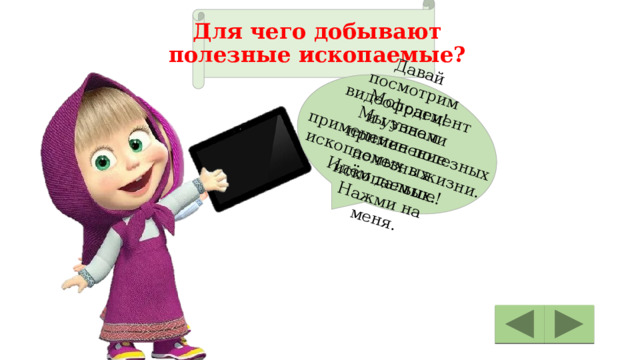 Давай посмотрим видеофрагмент и узнаем применение полезных ископаемых. Нажми на меня. Молодец! Мы узнали  применение полезных  ископаемых в жизни. Идём дальше! Для чего добывают  полезные ископаемые? 
