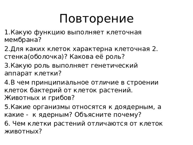 Повторение 1.Какую функцию выполняет клеточная мембрана? 2.Для каких клеток характерна клеточная 2. стенка(оболочка)? Какова её роль? 3.Какую роль выполняет генетический аппарат клетки? 4.В чем принципиальное отличие в строении клеток бактерий от клеток растений. Животных и грибов? 5.Какие организмы относятся к доядерным, а какие - к ядерным? Объясните почему? 6. Чем клетки растений отличаются от клеток животных? 