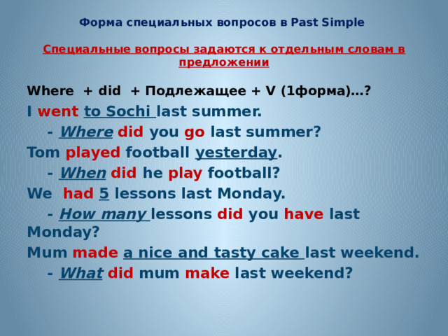 Форма специальных вопросов в Past Simple   Специальные вопросы задаются к отдельным словам в предложении Where + did  + Подлежащее + V (1форма)…?  I  went  to Sochi last summer.  - Where  did you go last summer? Tom played football yesterday .  - When  did he play football? We had  5 lessons last Monday.  - How many lessons did you have last Monday? Mum made a nice and tasty cake last weekend.  - What  did mum make last weekend? 