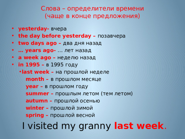 Слова – определители времени  (чаще в конце предложения) yesterday-  вчера the day before yesterday – позавчера  two days ago – два дня назад … years ago- … лет назад a week ago – неделю назад in 1995 – в 1995 году last week – на прошлой неделе  month –  в прошлом месяце  year –  в прошлом году  summer –  прошлым летом (тем летом)  autumn – прошлой осенью  winter –  прошлой зимой  spring – прошлой весной  I visited my granny last week . 