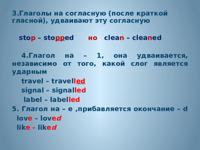 3.Глаголы на согласную (после краткой гласной), удваивают эту согласную   sto p – sto pp ed но clea n – clea n ed   4.Глагол на – 1, она удваивается, независимо от того, какой слог является ударным  travel – travel l ed  signal – signal led  label – label led 5.  Глагол на – е ,прибавляется окончание – d  lov e – lov e d  lik e - lik e d     