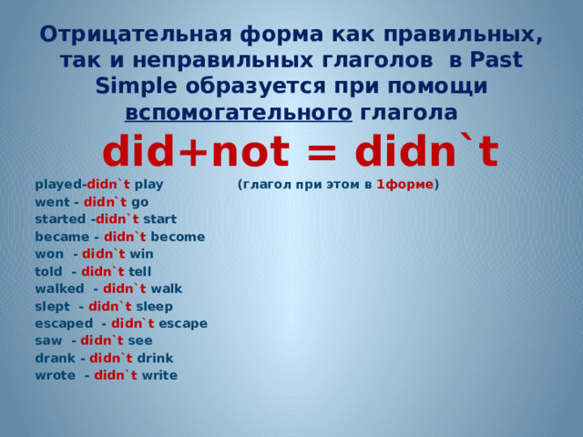 Отрицательная форма как правильных, так и неправильных глаголов в Past Simple образуется при помощи вспомогательного глагола   did+not = didn`t played- didn`t play (глагол при этом в 1форме ) went - didn`t go started - didn`t start became - didn`t become won - didn`t win told - didn`t tell walked - didn`t walk slept - didn`t sleep escaped - didn`t escape saw - didn`t see drank - didn`t drink wrote - didn`t write   