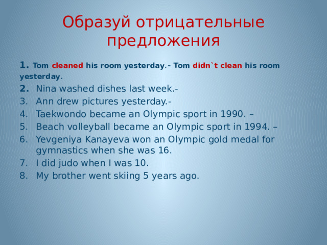 Образуй отрицательные предложения 1. Tom cleaned his room yesterday .- Tom didn`t clean his room yesterday . 2. Nina washed dishes last week.- Ann drew pictures yesterday.- Taekwondo became an Olympic sport in 1990. – Beach volleyball became an Olympic sport in 1994. – Yevgeniya Kanayeva won an Olympic gold medal for gymnastics when she was 16. I did judo when I was 10. My brother went skiing 5 years ago.  