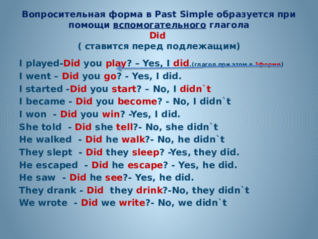 Вопросительная форма в Past Simple образуется при помощи вспомогательного глагола  Did   ( ставится перед подлежащим) I played- Did you play ? – Yes, I did .(глагол при этом в 1форме ) I went – Did you go ? - Yes, I did. I started - Did you start ? – No, I didn`t  I became - Did you become ? - No, I didn`t I won - Did you win ? -Yes, I did. She told - Did she tell ?- No, she didn`t He walked - Did he walk ?- No, he didn`t They slept - Did they sleep ? -Yes, they did. He escaped - Did he escape ? - Yes, he did. He saw - Did he see ?- Yes, he did. They drank - Did they drink ?-No, they didn`t We wrote - Did we write ?- No, we didn`t 